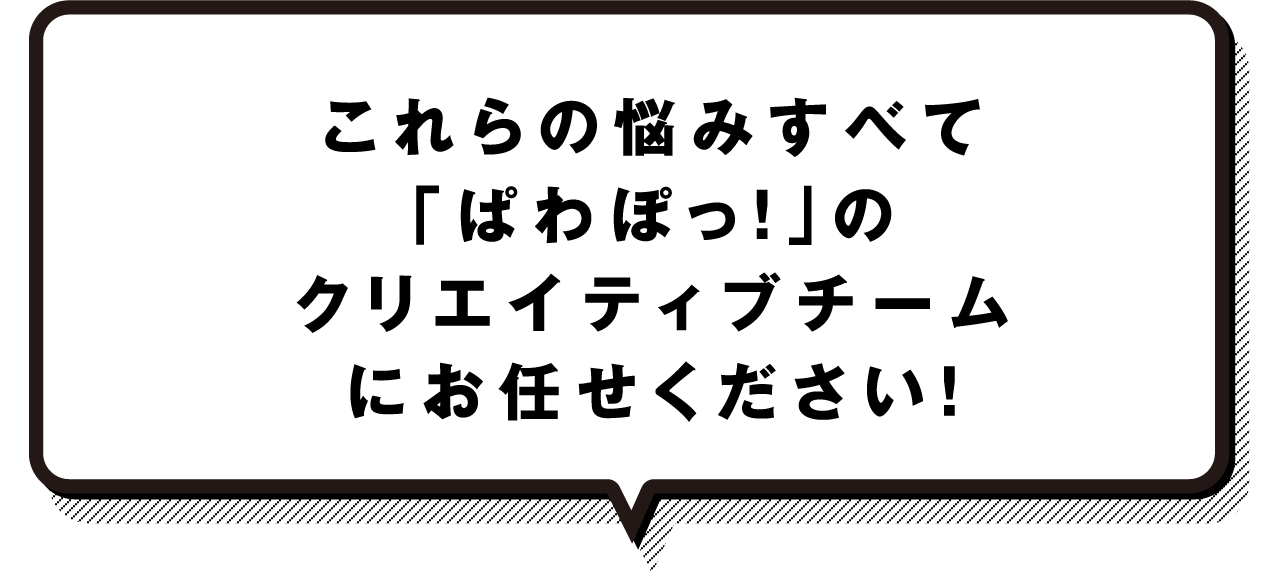 これらの悩みすべて「ぱわぽっ！」のクリエイティブチームにお任せください！